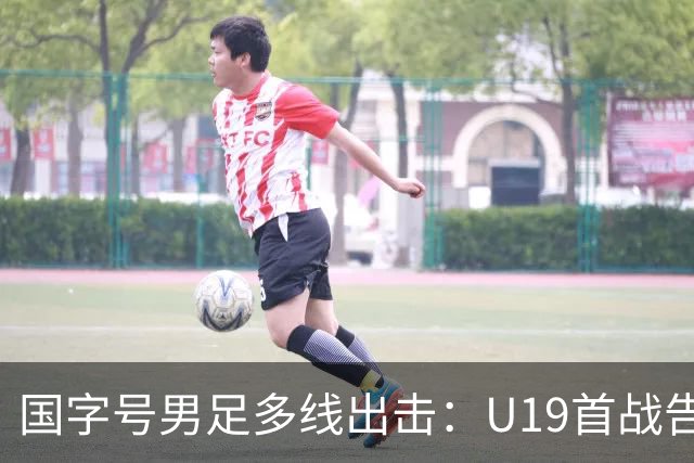 国字号男足多线出击：U19首战告捷，备战新加坡与泰国