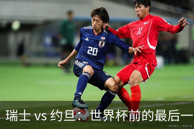 瑞士 vs 约旦：世界杯前的最后一战，谁能笑到最后？