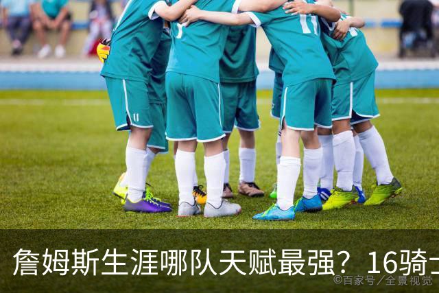 詹姆斯生涯哪队天赋最强？16骑士赢在火力，76人四巨头纸面第一